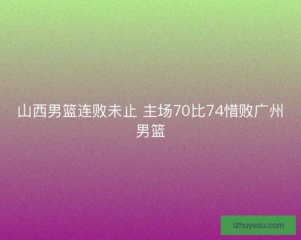 山西男篮连败未止 主场70比74惜败广州男篮 山西男篮连败未止 主场70比74惜败广州男篮