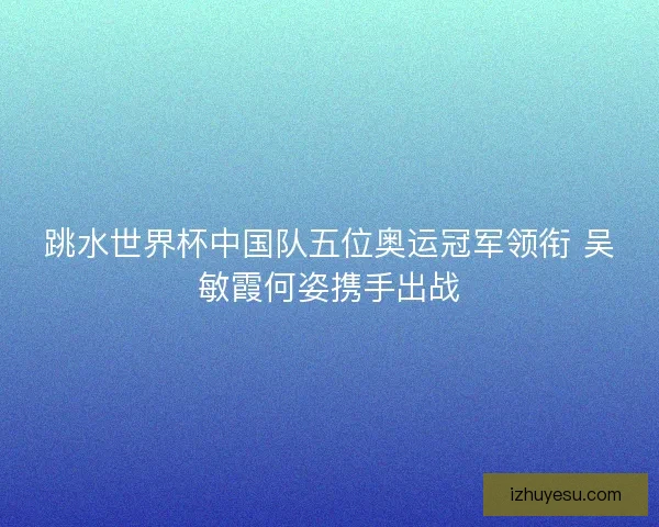 跳水世界杯中国队五位奥运冠军领衔 吴敏霞何姿携手出战 跳水世界杯中国队五位奥运冠军领衔 吴敏霞何姿携手出战