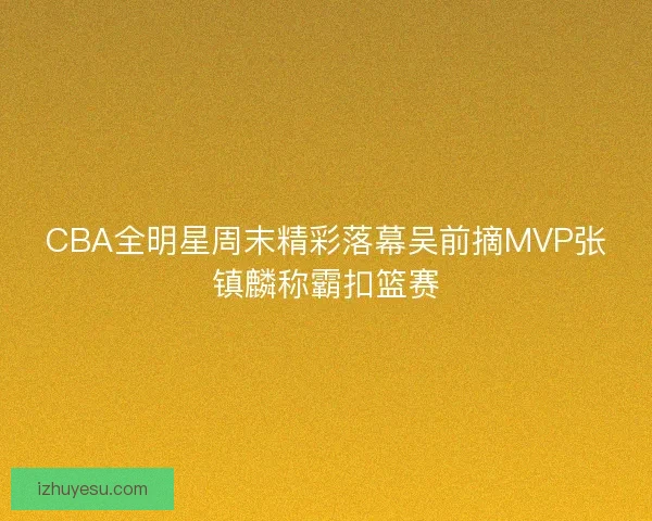 CBA全明星周末精彩落幕吴前摘MVP张镇麟称霸扣篮赛