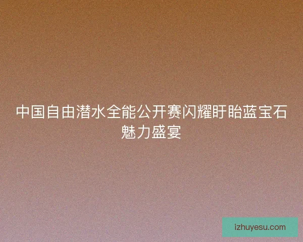 中国自由潜水全能公开赛闪耀盱眙蓝宝石魅力盛宴