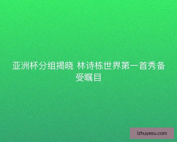 亚洲杯分组揭晓 林诗栋世界第一首秀备受瞩目
