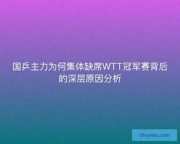 国乒主力为何集体缺席WTT冠军赛背后的深层原因分析 国乒主力为何集体缺席WTT冠军赛背后的深层原因分析