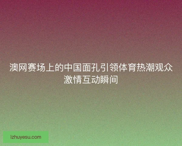 澳网赛场上的中国面孔引领体育热潮观众激情互动瞬间 澳网赛场上的中国面孔引领体育热潮观众激情互动瞬间