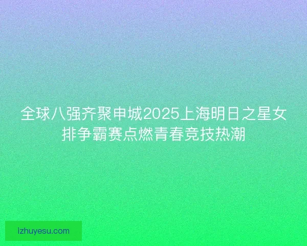 全球八强齐聚申城2025上海明日之星女排争霸赛点燃青春竞技热潮
