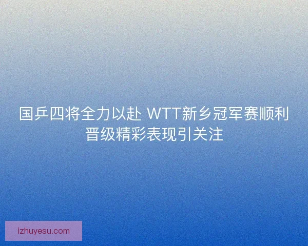 国乒四将全力以赴 WTT新乡冠军赛顺利晋级精彩表现引关注