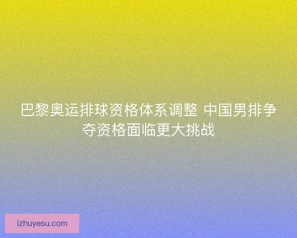 巴黎奥运排球资格体系调整 中国男排争夺资格面临更大挑战