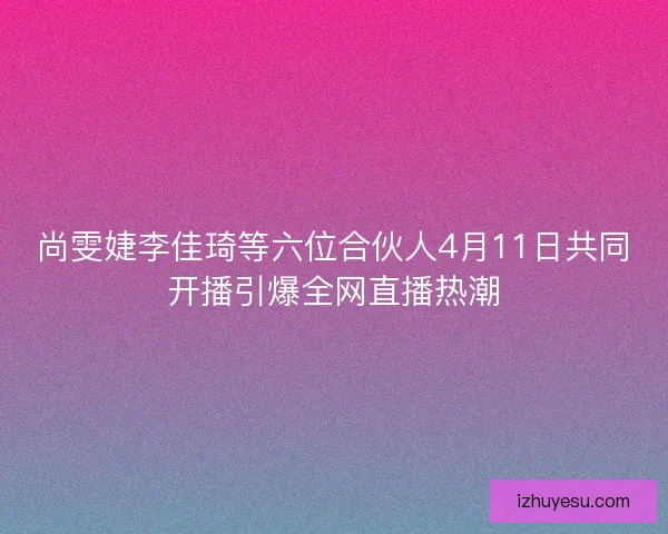 尚雯婕李佳琦等六位合伙人4月11日共同开播引爆全网直播热潮