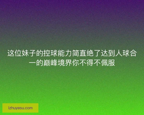 这位妹子的控球能力简直绝了达到人球合一的巅峰境界你不得不佩服 这位妹子的控球能力简直绝了达到人球合一的巅峰境界你不得不佩服