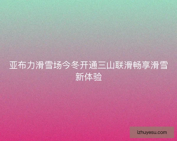 亚布力滑雪场今冬开通三山联滑畅享滑雪新体验