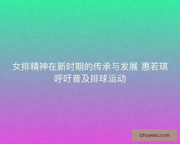 女排精神在新时期的传承与发展 惠若琪呼吁普及排球运动